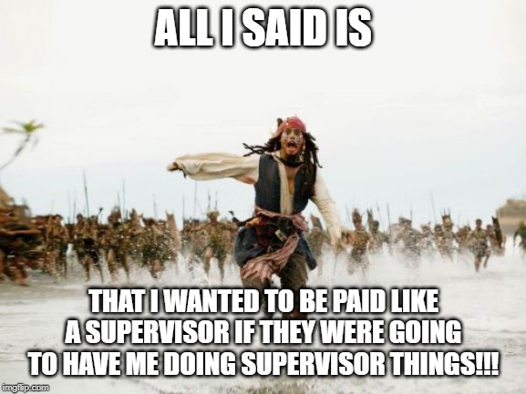 Jack Sparrow Being Chased |  ALL I SAID IS; THAT I WANTED TO BE PAID LIKE A SUPERVISOR IF THEY WERE GOING TO HAVE ME DOING SUPERVISOR THINGS!!! | image tagged in memes,jack sparrow being chased | made w/ Imgflip meme maker