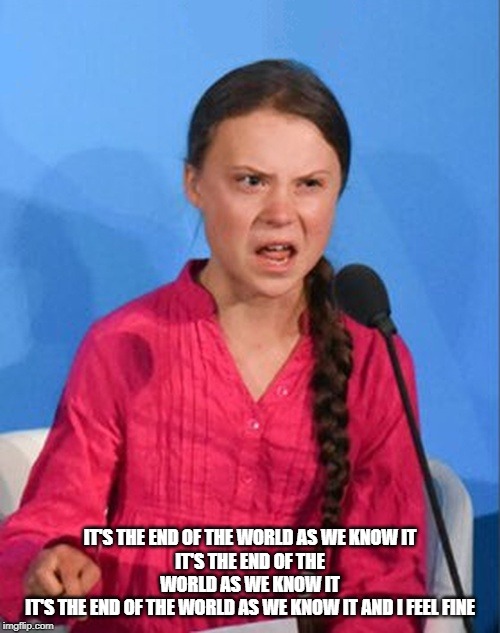 Greta Thunberg how dare you | IT'S THE END OF THE WORLD AS WE KNOW IT
IT'S THE END OF THE WORLD AS WE KNOW IT
IT'S THE END OF THE WORLD AS WE KNOW IT AND I FEEL FINE | image tagged in greta thunberg how dare you | made w/ Imgflip meme maker