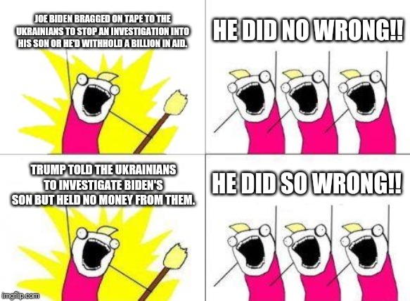 What Do We Want | JOE BIDEN BRAGGED ON TAPE TO THE UKRAINIANS TO STOP AN INVESTIGATION INTO HIS SON OR HE'D WITHHOLD A BILLION IN AID. HE DID NO WRONG!! TRUMP TOLD THE UKRAINIANS TO INVESTIGATE BIDEN'S SON BUT HELD NO MONEY FROM THEM. HE DID SO WRONG!! | image tagged in memes,what do we want | made w/ Imgflip meme maker