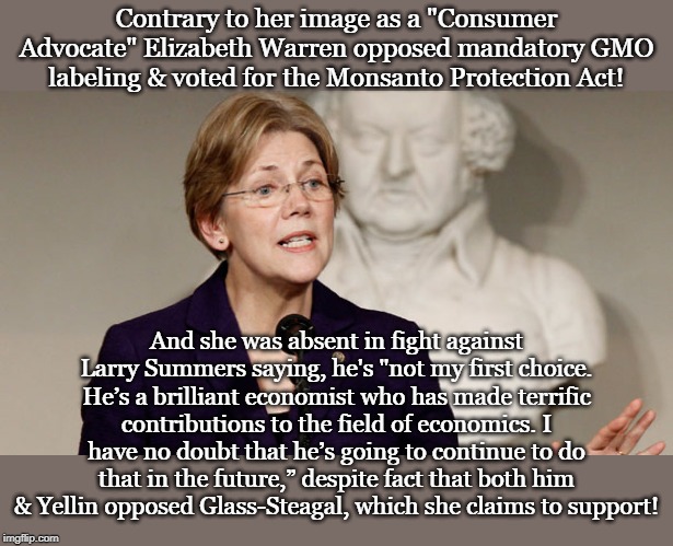 Elizabeth Warren Opposes GMO labeling | Contrary to her image as a "Consumer Advocate" Elizabeth Warren opposed mandatory GMO labeling & voted for the Monsanto Protection Act! And she was absent in fight against Larry Summers saying, he's "not my first choice. He’s a brilliant economist who has made terrific contributions to the field of economics. I have no doubt that he’s going to continue to do that in the future,” despite fact that both him & Yellin opposed Glass-Steagal, which she claims to support! | image tagged in elizabeth warren opposes gmo labeling | made w/ Imgflip meme maker