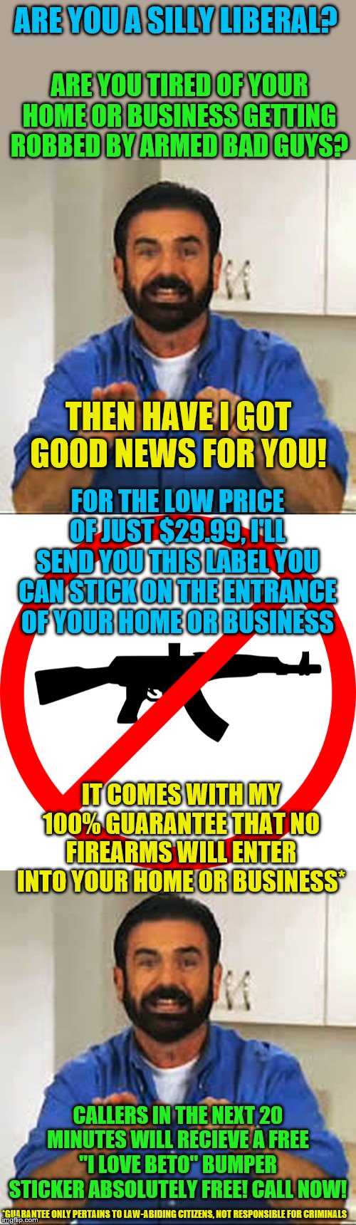 That number is 1800IMGFLIP(not a real number)! Call now! | ARE YOU A SILLY LIBERAL? ARE YOU TIRED OF YOUR HOME OR BUSINESS GETTING ROBBED BY ARMED BAD GUYS? THEN HAVE I GOT GOOD NEWS FOR YOU! FOR THE LOW PRICE OF JUST $29.99, I'LL SEND YOU THIS LABEL YOU CAN STICK ON THE ENTRANCE OF YOUR HOME OR BUSINESS; IT COMES WITH MY 100% GUARANTEE THAT NO FIREARMS WILL ENTER INTO YOUR HOME OR BUSINESS*; CALLERS IN THE NEXT 20 MINUTES WILL RECIEVE A FREE "I LOVE BETO" BUMPER STICKER ABSOLUTELY FREE! CALL NOW! *GUARANTEE ONLY PERTAINS TO LAW-ABIDING CITIZENS, NOT RESPONSIBLE FOR CRIMINALS | image tagged in but wait there's more,no guns,memes,political meme | made w/ Imgflip meme maker