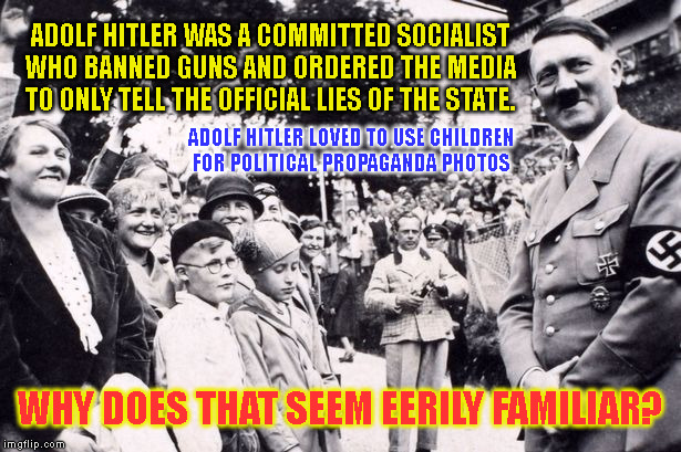 ADOLF HITLER WAS A COMMITTED SOCIALIST WHO BANNED GUNS AND ORDERED THE MEDIA TO ONLY TELL THE OFFICIAL LIES OF THE STATE. ADOLF HITLER LOVED TO USE CHILDREN
FOR POLITICAL PROPAGANDA PHOTOS; WHY DOES THAT SEEM EERILY FAMILIAR? | made w/ Imgflip meme maker