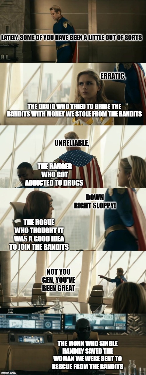 LATELY, SOME OF YOU HAVE BEEN A LITTLE OUT OF SORTS; ERRATIC, THE DRUID WHO TRIED TO BRIBE THE BANDITS WITH MONEY WE STOLE FROM THE BANDITS; UNRELIABLE, THE RANGER WHO GOT ADDICTED TO DRUGS; DOWN RIGHT SLOPPY! THE ROGUE WHO THOUGHT IT WAS A GOOD IDEA TO JOIN THE BANDITS; NOT YOU GEN, YOU'VE BEEN GREAT; THE MONK WHO SINGLE HANDILY SAVED THE WOMAN WE WERE SENT TO RESCUE FROM THE BANDITS | image tagged in dndmemes | made w/ Imgflip meme maker