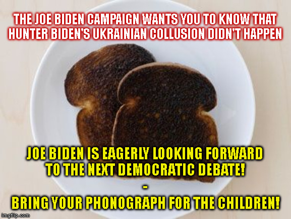 THE JOE BIDEN CAMPAIGN WANTS YOU TO KNOW THAT
HUNTER BIDEN'S UKRAINIAN COLLUSION DIDN'T HAPPEN; JOE BIDEN IS EAGERLY LOOKING FORWARD
TO THE NEXT DEMOCRATIC DEBATE!
-

BRING YOUR PHONOGRAPH FOR THE CHILDREN! | made w/ Imgflip meme maker
