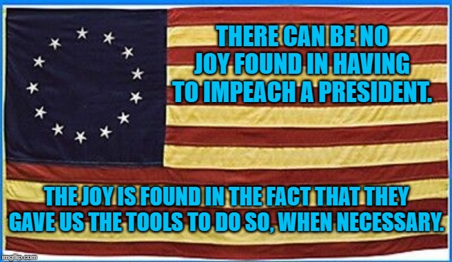 First Flag | THERE CAN BE NO JOY FOUND IN HAVING TO IMPEACH A PRESIDENT. THE JOY IS FOUND IN THE FACT THAT THEY GAVE US THE TOOLS TO DO SO, WHEN NECESSARY. | image tagged in politics | made w/ Imgflip meme maker
