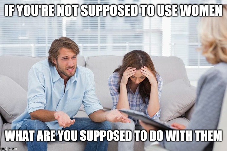 couples therapy | IF YOU'RE NOT SUPPOSED TO USE WOMEN; WHAT ARE YOU SUPPOSED TO DO WITH THEM | image tagged in couples therapy | made w/ Imgflip meme maker