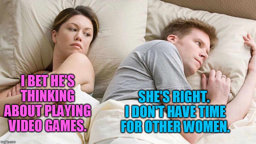 I'm so far behind my friends in Borderlands 3. | I BET HE'S THINKING ABOUT PLAYING VIDEO GAMES. SHE'S RIGHT.  I DON'T HAVE TIME FOR OTHER WOMEN. | image tagged in i bet he's thinking about other women | made w/ Imgflip meme maker