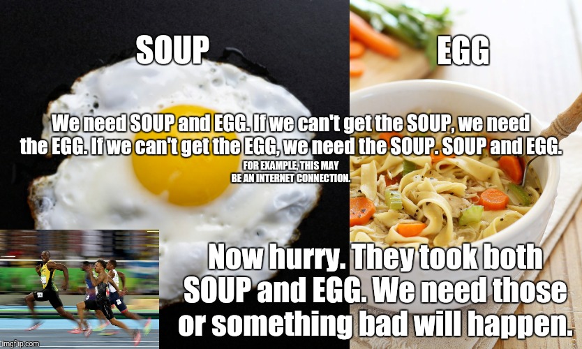 SOUP AND EGG | SOUP; EGG; We need SOUP and EGG. If we can't get the SOUP, we need the EGG. If we can't get the EGG, we need the SOUP. SOUP and EGG. FOR EXAMPLE, THIS MAY BE AN INTERNET CONNECTION. Now hurry. They took both SOUP and EGG. We need those or something bad will happen. | image tagged in eggs,chicken soup | made w/ Imgflip meme maker