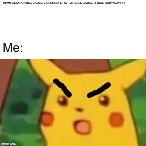 i hate moms that say games cause violence. | Moms:VIDEO GAMES CAUSE VIOLENCE! & HOT WHEELS CAUSE DRUNK DRIVING!!!!! :  (; Me: | image tagged in memes,surprised pikachu | made w/ Imgflip meme maker