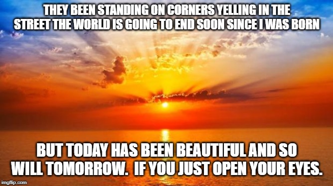 sunrise | THEY BEEN STANDING ON CORNERS YELLING IN THE STREET THE WORLD IS GOING TO END SOON SINCE I WAS BORN; BUT TODAY HAS BEEN BEAUTIFUL AND SO WILL TOMORROW.  IF YOU JUST OPEN YOUR EYES. | image tagged in sunrise | made w/ Imgflip meme maker