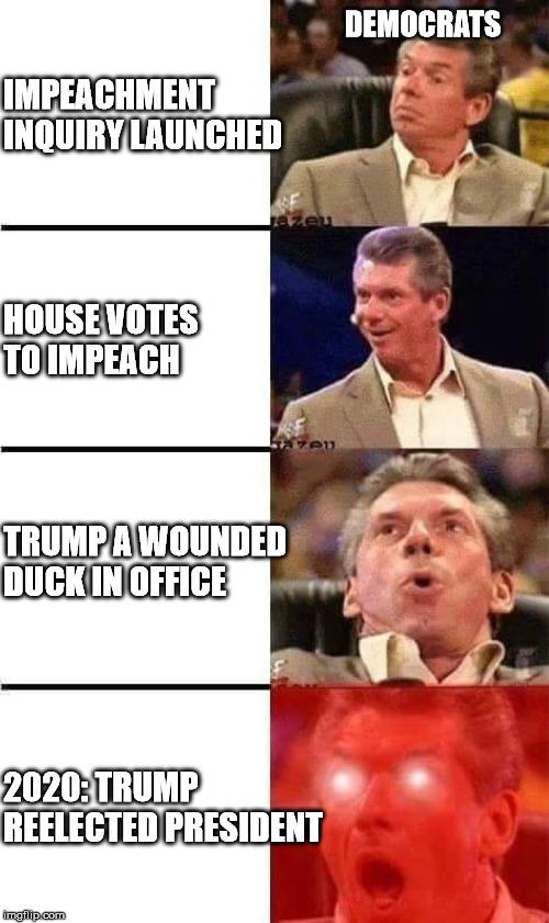 Vince McMahon Reaction w/Glowing Eyes | IMPEACHMENT INQUIRY LAUNCHED; DEMOCRATS; HOUSE VOTES TO IMPEACH; TRUMP A WOUNDED DUCK IN OFFICE; 2020: TRUMP REELECTED PRESIDENT | image tagged in vince mcmahon reaction w/glowing eyes | made w/ Imgflip meme maker