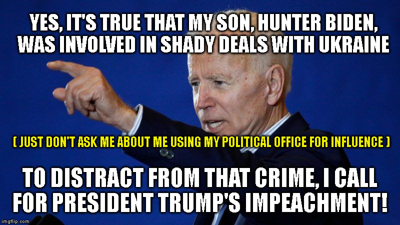 YES, IT'S TRUE THAT MY SON, HUNTER BIDEN,
WAS INVOLVED IN SHADY DEALS WITH UKRAINE; ( JUST DON'T ASK ME ABOUT ME USING MY POLITICAL OFFICE FOR INFLUENCE ); TO DISTRACT FROM THAT CRIME, I CALL
FOR PRESIDENT TRUMP'S IMPEACHMENT! | made w/ Imgflip meme maker