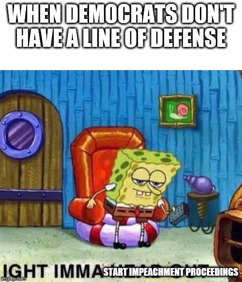 Isn't the definition of insanity doing the same thing over and over and expecting different results? | WHEN DEMOCRATS DON'T HAVE A LINE OF DEFENSE; START IMPEACHMENT PROCEEDINGS | image tagged in spongebob ight imma head out,stupid liberals,democrats,president trump,impeach | made w/ Imgflip meme maker