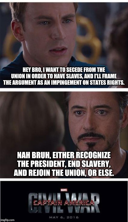 Marvel Civil War 1 Meme | HEY BRO, I WANT TO SECEDE FROM THE UNION IN ORDER TO HAVE SLAVES, AND I'LL FRAME THE ARGUMENT AS AN IMPINGEMENT ON STATES RIGHTS. NAH BRUH, EITHER RECOGNIZE THE PRESIDENT, END SLAVERY, AND REJOIN THE UNION, OR ELSE. | image tagged in memes,marvel civil war 1 | made w/ Imgflip meme maker