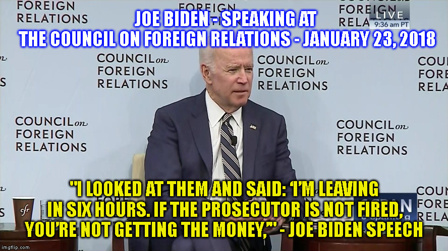 JOE BIDEN - SPEAKING AT 
THE COUNCIL ON FOREIGN RELATIONS - JANUARY 23, 2018; "I LOOKED AT THEM AND SAID: ‘I’M LEAVING IN SIX HOURS. IF THE PROSECUTOR IS NOT FIRED, YOU’RE NOT GETTING THE MONEY,’" - JOE BIDEN SPEECH | made w/ Imgflip meme maker
