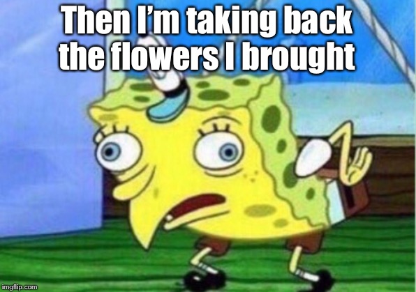 Mocking Spongebob Meme | Then I’m taking back the flowers I brought | image tagged in memes,mocking spongebob | made w/ Imgflip meme maker