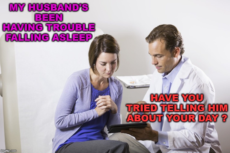 Give It To Me Straight, Doc. | MY HUSBAND'S BEEN HAVING TROUBLE FALLING ASLEEP; HAVE YOU TRIED TELLING HIM ABOUT YOUR DAY ? | image tagged in husband,wife,doctor,sleep | made w/ Imgflip meme maker