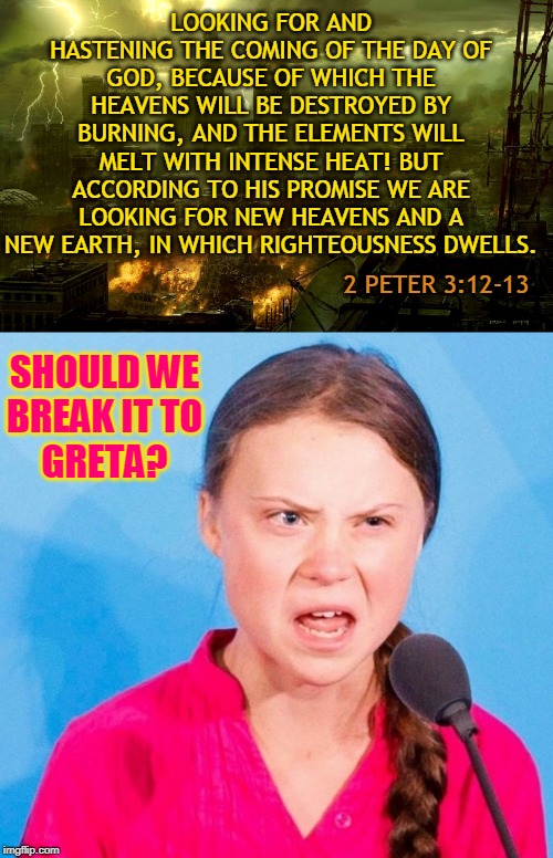 LOOKING FOR AND HASTENING THE COMING OF THE DAY OF GOD, BECAUSE OF WHICH THE HEAVENS WILL BE DESTROYED BY BURNING, AND THE ELEMENTS WILL MELT WITH INTENSE HEAT! BUT ACCORDING TO HIS PROMISE WE ARE LOOKING FOR NEW HEAVENS AND A NEW EARTH, IN WHICH RIGHTEOUSNESS DWELLS. 2 PETER 3:12-13; SHOULD WE
BREAK IT TO
GRETA? | made w/ Imgflip meme maker
