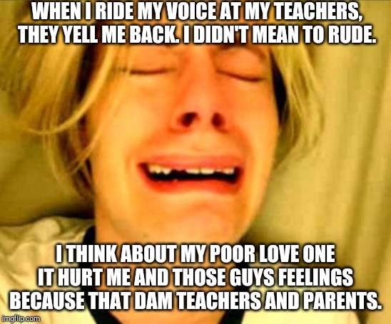 leave alone | WHEN I RIDE MY VOICE AT MY TEACHERS, THEY YELL ME BACK. I DIDN'T MEAN TO RUDE. I THINK ABOUT MY POOR LOVE ONE IT HURT ME AND THOSE GUYS FEELINGS BECAUSE THAT DAM TEACHERS AND PARENTS. | image tagged in leave alone,hurt feelings | made w/ Imgflip meme maker
