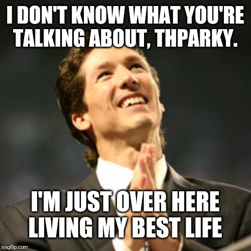 Joel osteen praying | I DON'T KNOW WHAT YOU'RE TALKING ABOUT, THPARKY. I'M JUST OVER HERE LIVING MY BEST LIFE | image tagged in joel osteen praying | made w/ Imgflip meme maker