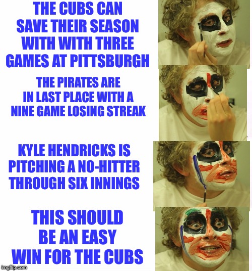 puttin on clown makeup | THE CUBS CAN SAVE THEIR SEASON WITH WITH THREE GAMES AT PITTSBURGH; THE PIRATES ARE IN LAST PLACE WITH A NINE GAME LOSING STREAK; KYLE HENDRICKS IS PITCHING A NO-HITTER THROUGH SIX INNINGS; THIS SHOULD BE AN EASY WIN FOR THE CUBS | image tagged in puttin on clown makeup | made w/ Imgflip meme maker