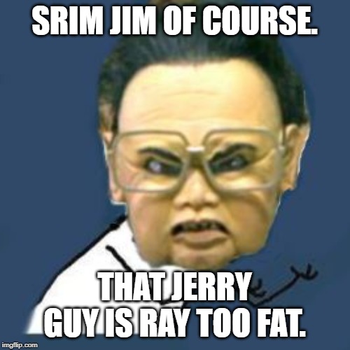 Kim Jong Il Y U No Meme | SRIM JIM OF COURSE. THAT JERRY GUY IS RAY TOO FAT. | image tagged in memes,kim jong il y u no | made w/ Imgflip meme maker