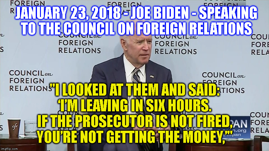JANUARY 23, 2018 - JOE BIDEN - SPEAKING
TO THE COUNCIL ON FOREIGN RELATIONS; "I LOOKED AT THEM AND SAID:
‘I’M LEAVING IN SIX HOURS.
IF THE PROSECUTOR IS NOT FIRED,
YOU’RE NOT GETTING THE MONEY,’" | made w/ Imgflip meme maker
