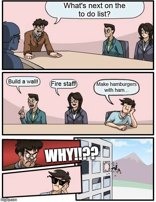 Boardroom Meeting Suggestion Meme | What's next on the
to do list? Build a wall! Fire staff! Make hamburgers
with ham... WHY!!?? | image tagged in memes,boardroom meeting suggestion | made w/ Imgflip meme maker