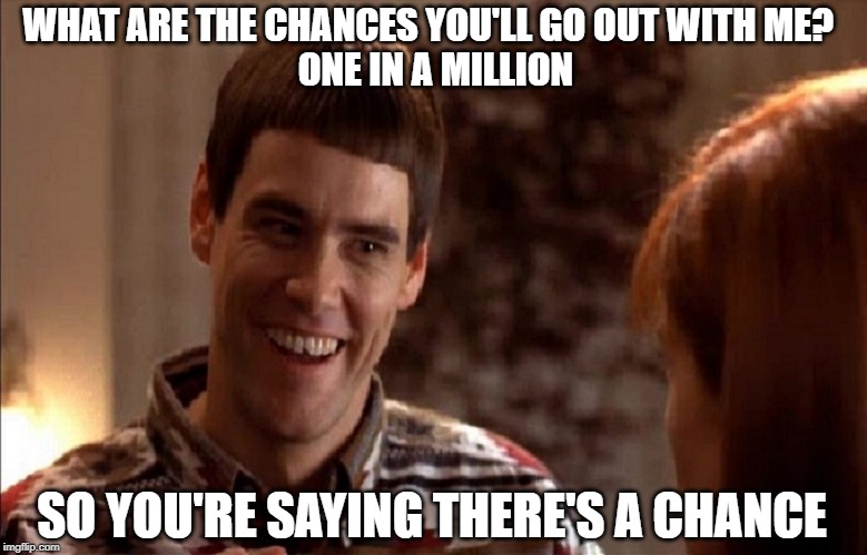Dumb & Dumber | WHAT ARE THE CHANCES YOU'LL GO OUT WITH ME? 
 ONE IN A MILLION; SO YOU'RE SAYING THERE'S A CHANCE | image tagged in movie | made w/ Imgflip meme maker