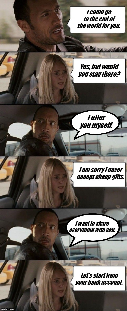 The Rock Driving with his lover | I could go to the end of the world for you. Yes, but would you stay there? I offer you myself. I am sorry I never accept cheap gifts. I want to share everything with you. Let's start from your bank account. | image tagged in funny | made w/ Imgflip meme maker