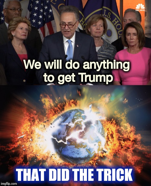 The only thing they care about | We will do anything
 to get Trump; THAT DID THE TRICK | image tagged in democrat congressmen,earth,destroy everything,and blame trump,impeach trump,deja vu | made w/ Imgflip meme maker
