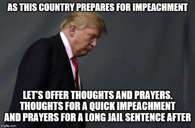Sad Trump | AS THIS COUNTRY PREPARES FOR IMPEACHMENT; LET'S OFFER THOUGHTS AND PRAYERS. THOUGHTS FOR A QUICK IMPEACHMENT AND PRAYERS FOR A LONG JAIL SENTENCE AFTER | image tagged in sad trump | made w/ Imgflip meme maker