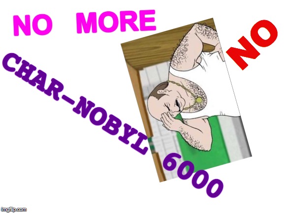 Headache Enough Already | NO   MORE; NO; CHAR-NOBYL 6000 | image tagged in blank white template,boardroom meeting suggestion,first world problems,memes,aqua teen hunger force,triggered feminist | made w/ Imgflip meme maker