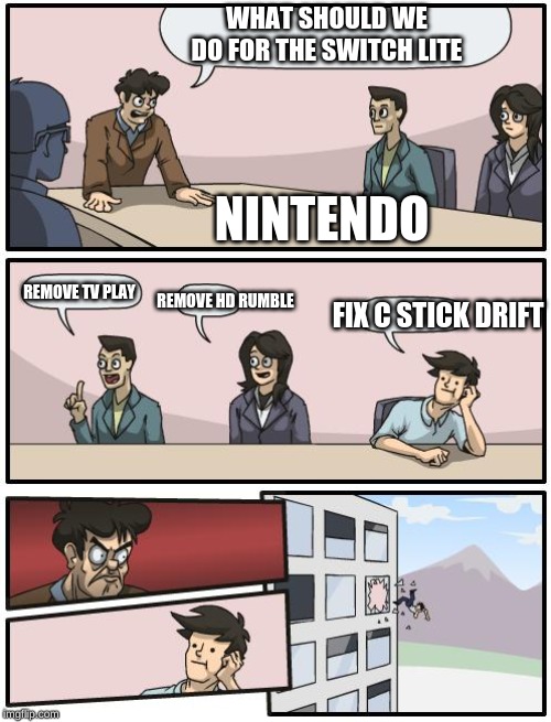 boardroom suggestion | WHAT SHOULD WE DO FOR THE SWITCH LITE; NINTENDO; REMOVE TV PLAY; REMOVE HD RUMBLE; FIX C STICK DRIFT | image tagged in boardroom suggestion | made w/ Imgflip meme maker