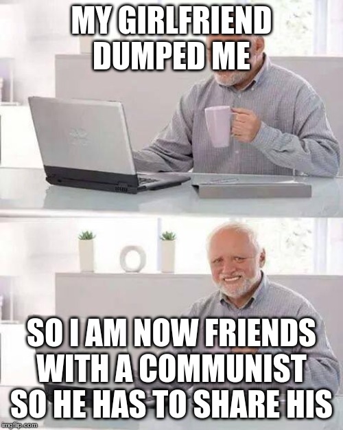 Hide the Pain Harold Meme | MY GIRLFRIEND DUMPED ME; SO I AM NOW FRIENDS WITH A COMMUNIST SO HE HAS TO SHARE HIS | image tagged in memes,hide the pain harold | made w/ Imgflip meme maker