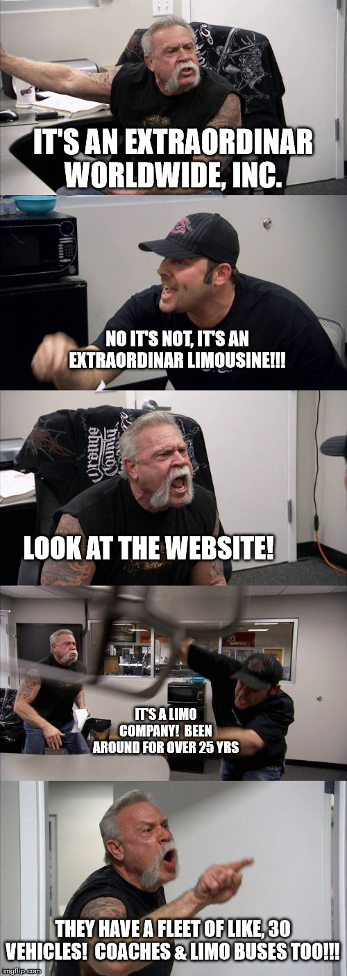 American Chopper Argument | IT'S AN EXTRAORDINAR
WORLDWIDE, INC. NO IT'S NOT, IT'S AN EXTRAORDINAR LIMOUSINE!!! LOOK AT THE WEBSITE! IT'S A LIMO COMPANY!  BEEN AROUND FOR OVER 25 YRS; THEY HAVE A FLEET OF LIKE, 30 VEHICLES!  COACHES & LIMO BUSES TOO!!! | image tagged in memes,american chopper argument | made w/ Imgflip meme maker