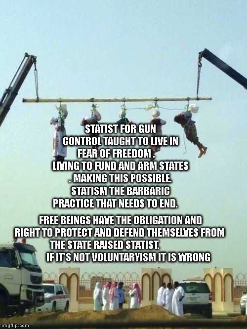 saudi arabia hanging un human rights commission | STATIST FOR GUN CONTROL TAUGHT TO LIVE IN FEAR OF FREEDOM .     LIVING TO FUND AND ARM STATES . MAKING THIS POSSIBLE. STATISM THE BARBARIC PRACTICE THAT NEEDS TO END. FREE BEINGS HAVE THE OBLIGATION AND RIGHT TO PROTECT AND DEFEND THEMSELVES FROM THE STATE RAISED STATIST.                           IF IT'S NOT VOLUNTARYISM IT IS WRONG | image tagged in saudi arabia hanging un human rights commission | made w/ Imgflip meme maker