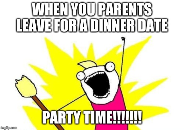 X All The Y | WHEN YOU PARENTS LEAVE FOR A DINNER DATE; PARTY TIME!!!!!!! | image tagged in memes,x all the y | made w/ Imgflip meme maker