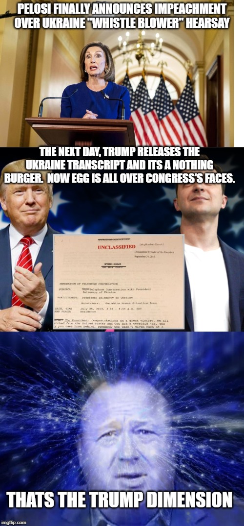 trump dimension strikes again | PELOSI FINALLY ANNOUNCES IMPEACHMENT  OVER UKRAINE "WHISTLE BLOWER" HEARSAY; THE NEXT DAY, TRUMP RELEASES THE UKRAINE TRANSCRIPT AND ITS A NOTHING BURGER.  NOW EGG IS ALL OVER CONGRESS'S FACES. THATS THE TRUMP DIMENSION | image tagged in trump dimension strikes again | made w/ Imgflip meme maker