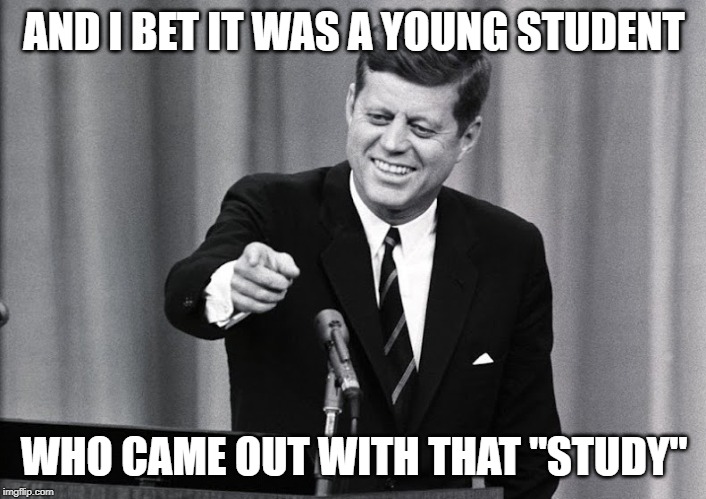 JFK | AND I BET IT WAS A YOUNG STUDENT WHO CAME OUT WITH THAT "STUDY" | image tagged in jfk | made w/ Imgflip meme maker