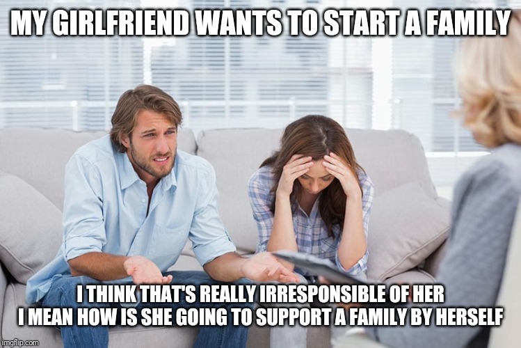 couples therapy | MY GIRLFRIEND WANTS TO START A FAMILY; I THINK THAT'S REALLY IRRESPONSIBLE OF HER
 I MEAN HOW IS SHE GOING TO SUPPORT A FAMILY BY HERSELF | image tagged in couples therapy | made w/ Imgflip meme maker