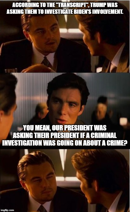 Inception | ACCORDING TO THE "TRANSCRIPT", TRUMP WAS ASKING THEM TO INVESTIGATE BIDEN'S INVOLVEMENT. YOU MEAN, OUR PRESIDENT WAS ASKING THEIR PRESIDENT IF A CRIMINAL INVESTIGATION WAS GOING ON ABOUT A CRIME? | image tagged in memes,inception | made w/ Imgflip meme maker