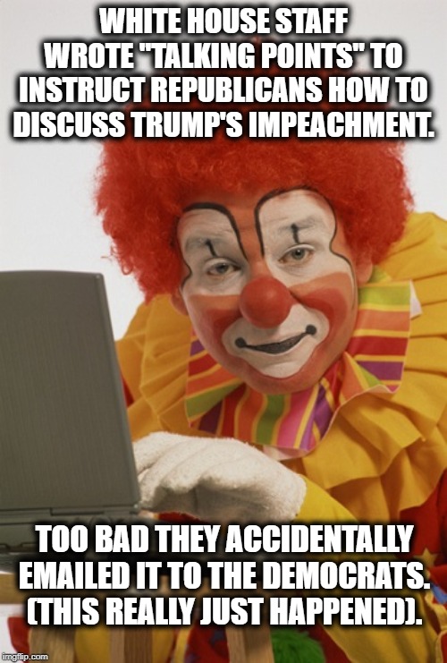 The White House Hits The Panic Button | WHITE HOUSE STAFF WROTE "TALKING POINTS" TO INSTRUCT REPUBLICANS HOW TO DISCUSS TRUMP'S IMPEACHMENT. TOO BAD THEY ACCIDENTALLY EMAILED IT TO THE DEMOCRATS. (THIS REALLY JUST HAPPENED). | image tagged in white house,donald trump,impeach trump,clowns,republicans,traitor | made w/ Imgflip meme maker