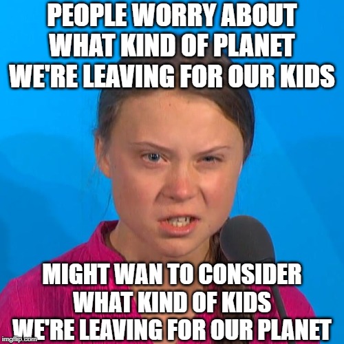Greta Thunberg | PEOPLE WORRY ABOUT WHAT KIND OF PLANET WE'RE LEAVING FOR OUR KIDS; MIGHT WAN TO CONSIDER WHAT KIND OF KIDS WE'RE LEAVING FOR OUR PLANET | image tagged in greta thunberg,climate change,angry climate girl | made w/ Imgflip meme maker