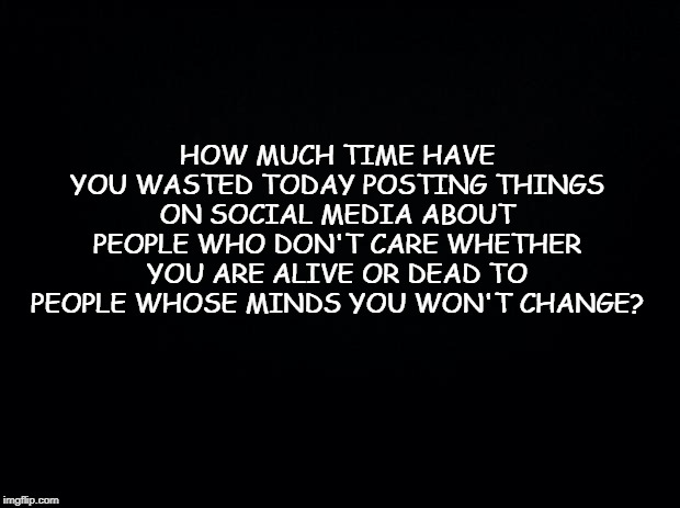 Black background | HOW MUCH TIME HAVE YOU WASTED TODAY POSTING THINGS ON SOCIAL MEDIA ABOUT PEOPLE WHO DON'T CARE WHETHER YOU ARE ALIVE OR DEAD TO PEOPLE WHOSE MINDS YOU WON'T CHANGE? | image tagged in black background | made w/ Imgflip meme maker