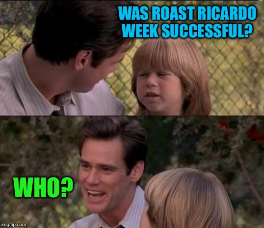 That's Just Something X Say Meme | WAS ROAST RICARDO WEEK SUCCESSFUL? WHO? | image tagged in memes,thats just something x say | made w/ Imgflip meme maker
