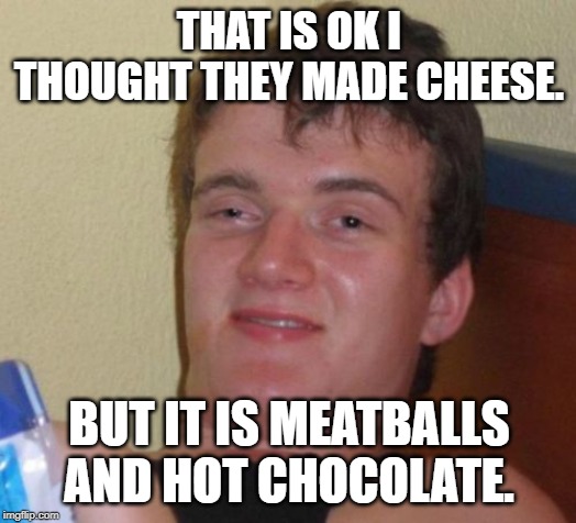 10 Guy Meme | THAT IS OK I THOUGHT THEY MADE CHEESE. BUT IT IS MEATBALLS AND HOT CHOCOLATE. | image tagged in memes,10 guy | made w/ Imgflip meme maker