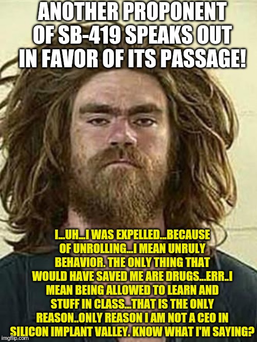 Another vote of support for SB-419 | ANOTHER PROPONENT OF SB-419 SPEAKS OUT IN FAVOR OF ITS PASSAGE! I...UH...I WAS EXPELLED...BECAUSE OF UNROLLING...I MEAN UNRULY BEHAVIOR. THE ONLY THING THAT WOULD HAVE SAVED ME ARE DRUGS...ERR..I MEAN BEING ALLOWED TO LEARN AND STUFF IN CLASS...THAT IS THE ONLY REASON..ONLY REASON I AM NOT A CEO IN SILICON IMPLANT VALLEY. KNOW WHAT I'M SAYING? | image tagged in hemp fest hellraiser | made w/ Imgflip meme maker