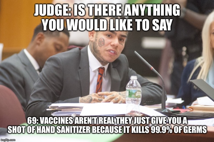 Tekashi 6ix9ine testifies | JUDGE: IS THERE ANYTHING YOU WOULD LIKE TO SAY; 69: VACCINES AREN’T REAL THEY JUST GIVE YOU A SHOT OF HAND SANITIZER BECAUSE IT KILLS 99.9% OF GERMS | image tagged in tekashi 6ix9ine testifies | made w/ Imgflip meme maker