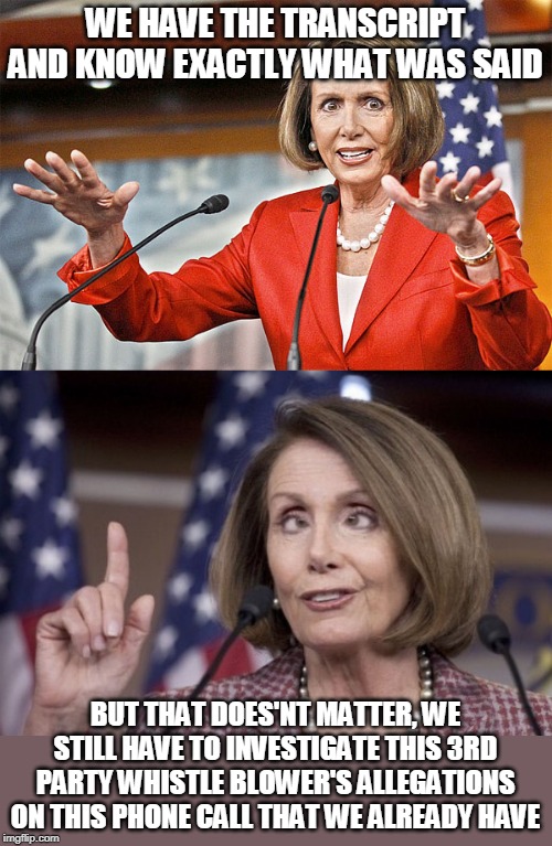 DEMOCRAT LOGIC | WE HAVE THE TRANSCRIPT AND KNOW EXACTLY WHAT WAS SAID; BUT THAT DOES'NT MATTER, WE STILL HAVE TO INVESTIGATE THIS 3RD PARTY WHISTLE BLOWER'S ALLEGATIONS ON THIS PHONE CALL THAT WE ALREADY HAVE | image tagged in nancy pelosi is crazy,nancy pelosi,democrats,impeachment | made w/ Imgflip meme maker